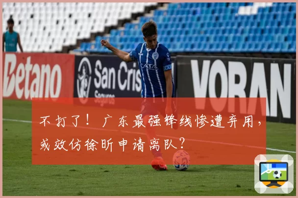 不打了!广东最强锋线惨遭弃用,或效仿徐昕申请离队?