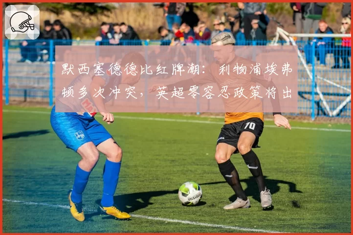默西塞德德比红牌潮：利物浦埃弗顿多次冲突，英超零容忍政策将出台