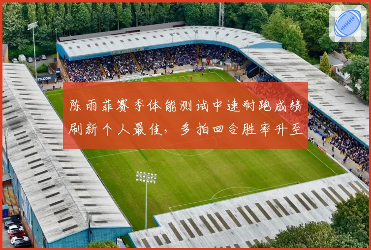 陈雨菲赛季体能测试中速耐跑成绩刷新个人最佳,多拍回合胜率升至53%