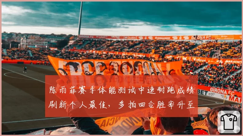 陈雨菲赛季体能测试中速耐跑成绩刷新个人最佳,多拍回合胜率升至53%