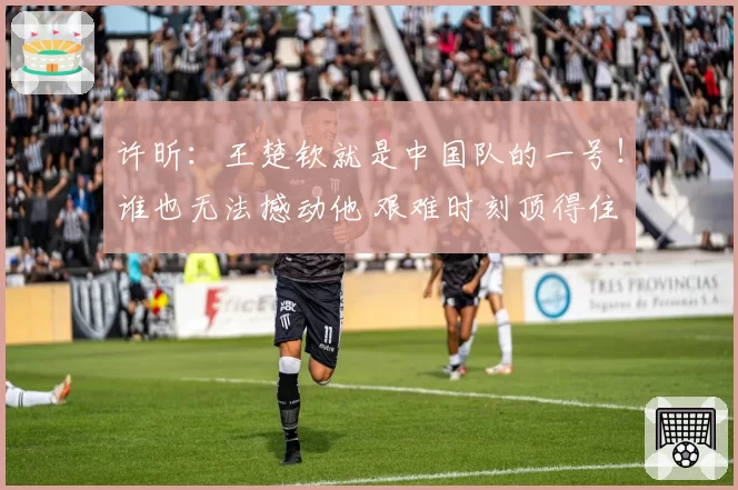 许昕：王楚钦就是中国队的一号！谁也无法撼动他 艰难时刻顶得住