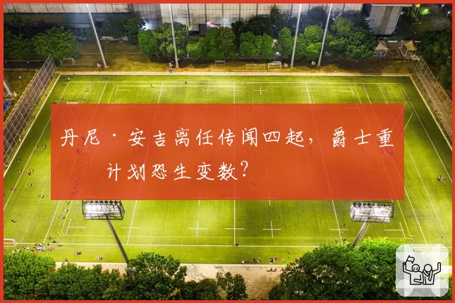丹尼·安吉离任传闻四起，爵士重建计划恐生变数？