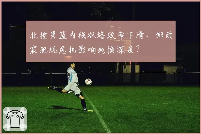 北控男篮内线双塔效率下滑,邹雨宸犯规危机影响轮换深度?