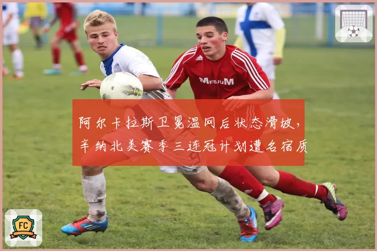 阿尔卡拉斯卫冕温网后状态滑坡,辛纳北美赛季三连冠计划遭名宿质疑含金量