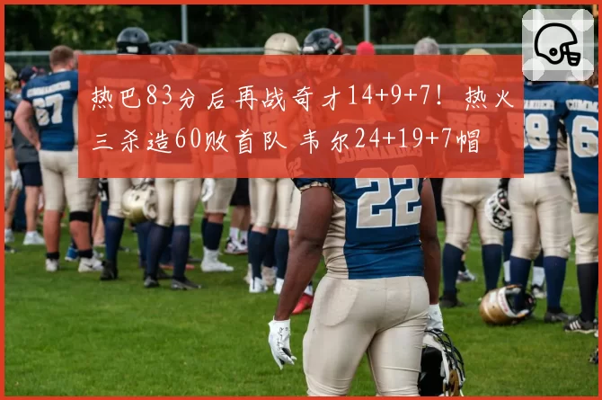 热巴83分后再战奇才14+9+7!热火三杀造60败首队 韦尔24+19+7帽