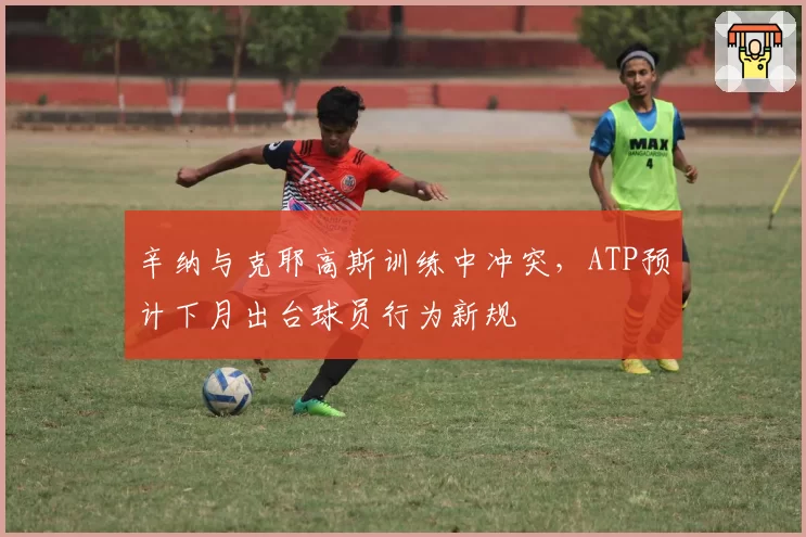 辛纳与克耶高斯训练中冲突，ATP预计下月出台球员行为新规