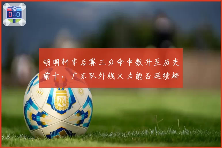 胡明轩季后赛三分命中数升至历史前十，广东队外线火力能否延续辉煌？