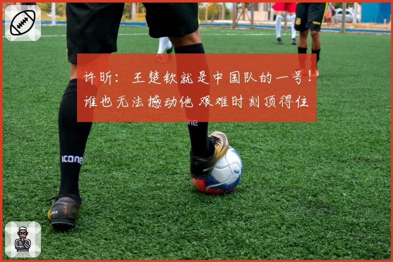 许昕：王楚钦就是中国队的一号！谁也无法撼动他 艰难时刻顶得住