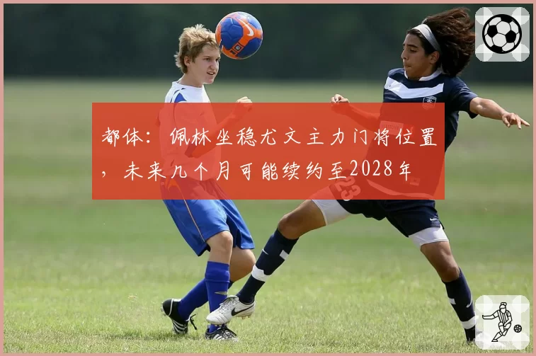 都体:佩林坐稳尤文主力门将位置,未来几个月可能续约至2028年