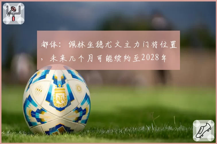 都体：佩林坐稳尤文主力门将位置，未来几个月可能续约至2028年