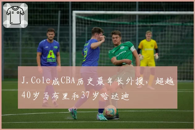 J.Cole成CBA历史最年长外援,超越40岁马布里和37岁哈达迪