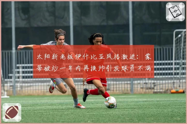 太阳新老板伊什比亚风格激进：蒙蒂被炒一年内再换帅引发球员不满