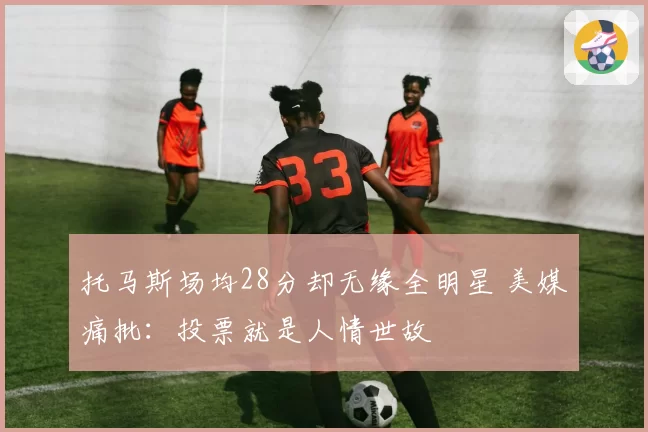 托马斯场均28分却无缘全明星 美媒痛批:投票就是人情世故