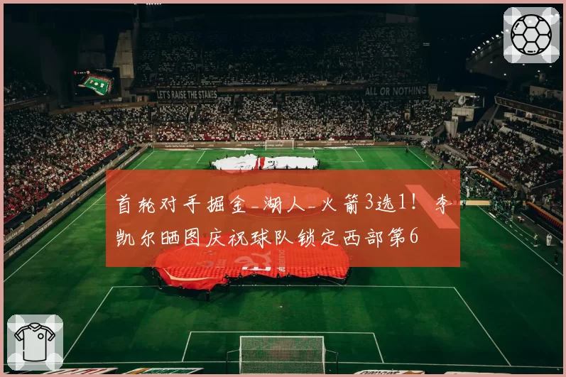 首轮对手掘金_湖人_火箭3选1!李凯尔晒图庆祝球队锁定西部第6