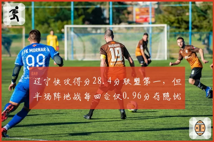 辽宁快攻得分28.4分联盟第一,但半场阵地战每回合仅0.96分存隐忧