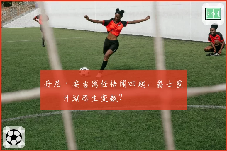 丹尼·安吉离任传闻四起，爵士重建计划恐生变数？