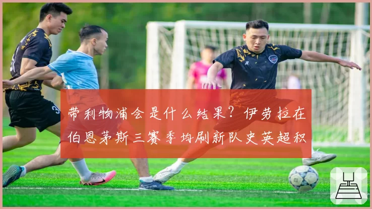 带利物浦会是什么结果？伊劳拉在伯恩茅斯三赛季均刷新队史英超积分纪录