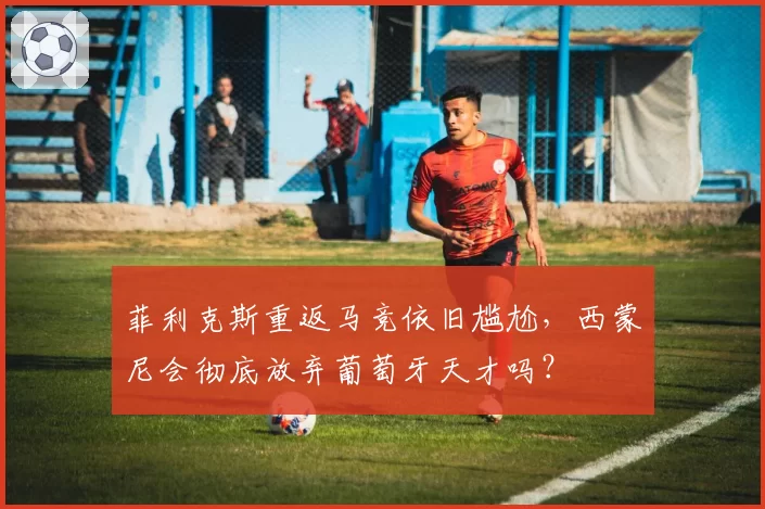 菲利克斯重返马竞依旧尴尬，西蒙尼会彻底放弃葡萄牙天才吗？
